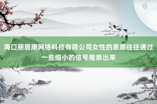 海口丽居康网络科技有限公司女性的意愿往往通过一些细小的信号推崇出来