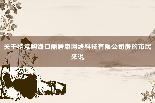 关于特意购海口丽居康网络科技有限公司房的市民来说