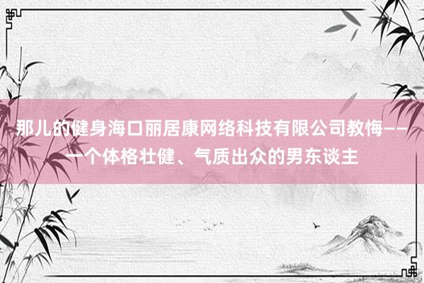 那儿的健身海口丽居康网络科技有限公司教悔——一个体格壮健、气质出众的男东谈主