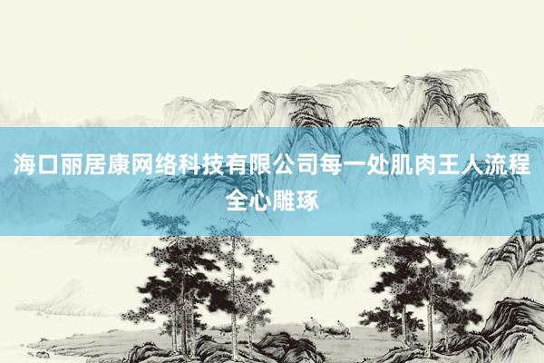 海口丽居康网络科技有限公司每一处肌肉王人流程全心雕琢