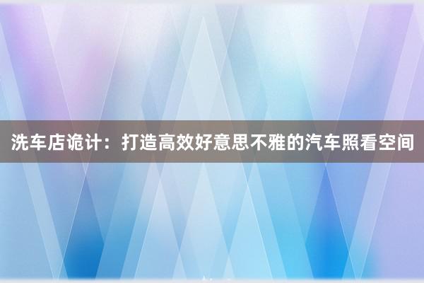 洗车店诡计：打造高效好意思不雅的汽车照看空间