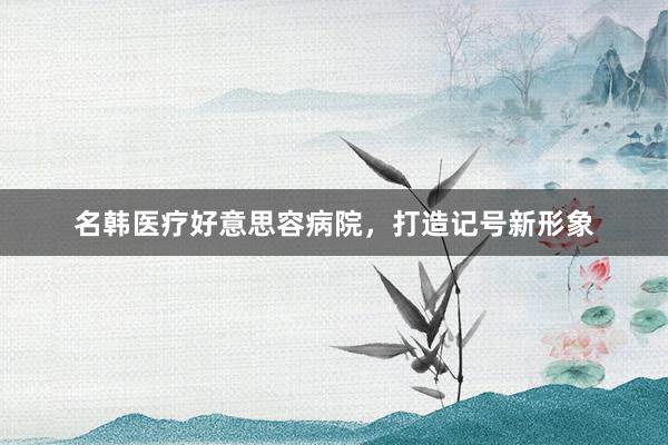 名韩医疗好意思容病院，打造记号新形象
